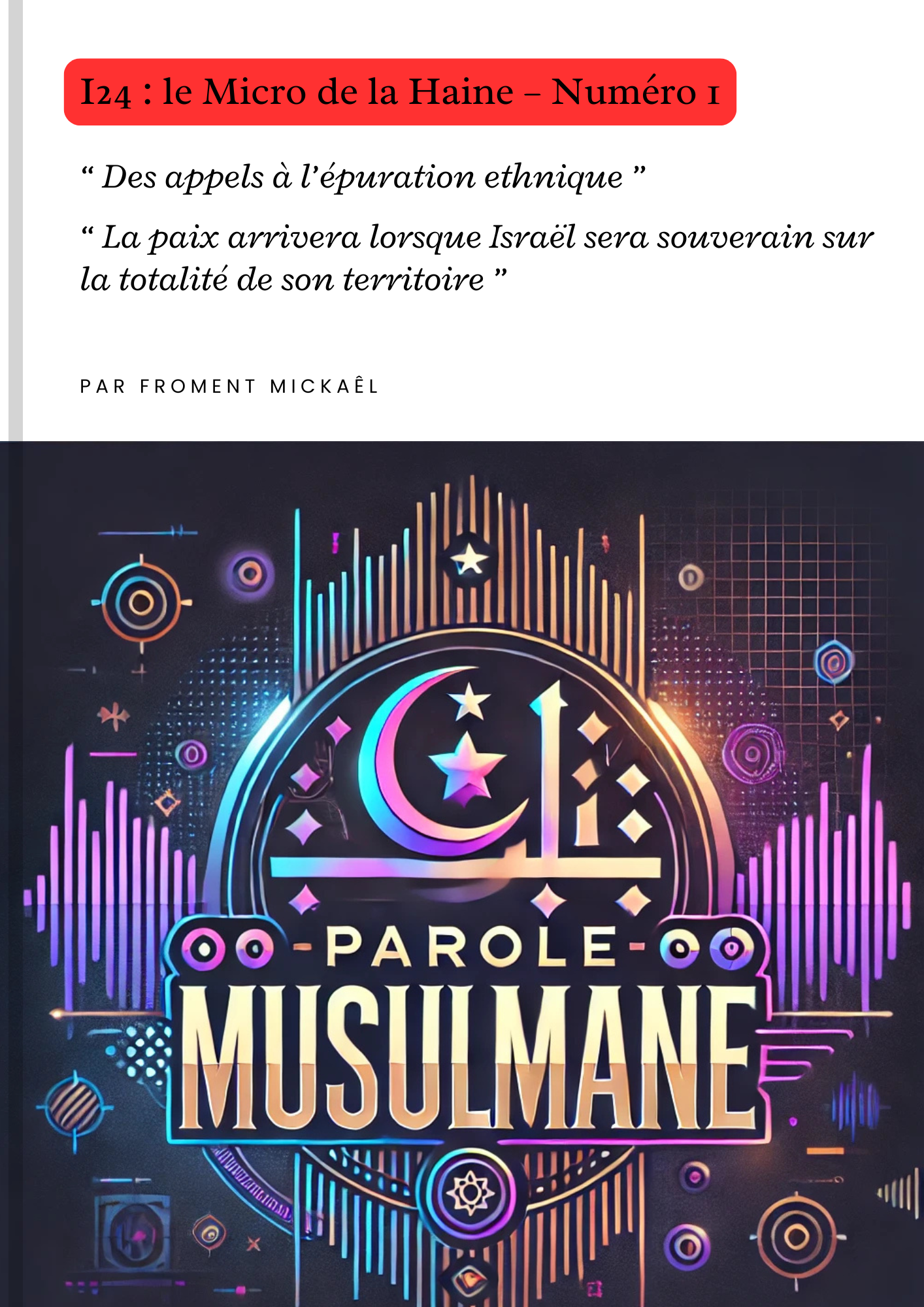 Livret engagé « I24 : le Micro de la Haine – Numéro 1 », analyse critique des propos de Nili Kupfer-Naouri sur i24. Réfutation de l’apologie du Grand Israël, dénonciation des appels à l’épuration ethnique, rappel historique de la présence palestinienne, mise en lumière du deux poids deux mesures dans les médias français. Ouvrage militant pour la justice en Palestine et contre l’islamophobie.